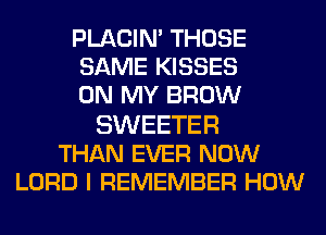 PLACIN' THOSE
SAME KISSES
ON MY BROW

SWEETER
THAN EVER NOW
LORD I REMEMBER HOW