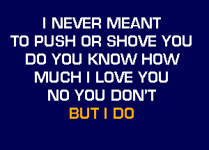 I NEVER MEANT
T0 PUSH 0R SHOVE YOU
DO YOU KNOW HOW
MUCH I LOVE YOU
N0 YOU DON'T
BUT I DO
