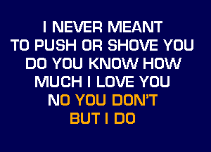 I NEVER MEANT
T0 PUSH 0R SHOVE YOU
DO YOU KNOW HOW
MUCH I LOVE YOU
N0 YOU DON'T
BUT I DO
