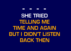 SHE TRIED
TELLING ME
TIME AND AGAIN
BUT I DIDMT LISTEN
BACK THEN