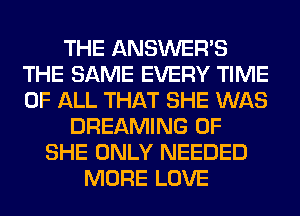 THE ANSWER'S
THE SAME EVERY TIME
OF ALL THAT SHE WAS

DREAMING 0F
SHE ONLY NEEDED
MORE LOVE