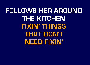 FOLLOWS HER AROUND
THE KITCHEN
FIXIN' THINGS

THAT DON'T
NEED FIXIN'