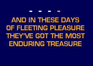 AND IN THESE DAYS
OF FLEETING PLEASURE
THEY'VE GOT THE MOST

ENDURING TREASURE