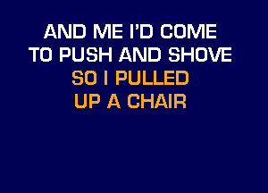 AND ME I'D COME
TO PUSH AND SHOVE
SO I PULLED

UP A CHAIR