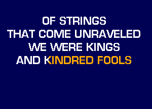 0F STRINGS
THAT COME UNRAVELED
WE WERE KINGS
AND KINDRED FOOLS