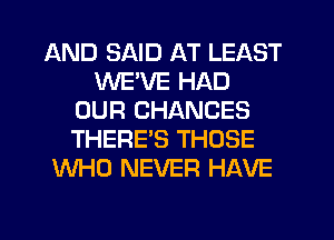 AND SAID AT LEAST
WE'VE HAD
OUR CHANCES
THERE'S THOSE
WHO NEVER HAVE