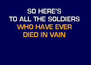 SO HERE'S
TO ALL THE SOLDIERS
WHO HAVE EVER

DIED IN VAIN