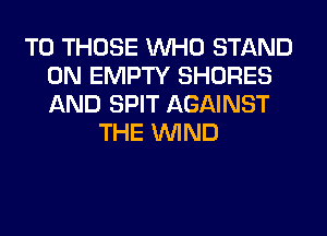 TO THOSE WHO STAND
0N EMPTY SHORES
AND SPIT AGAINST

THE WIND