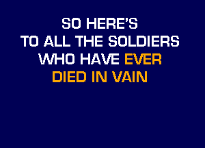 SO HERE'S
TO ALL THE SOLDIERS
WHO HAVE EVER

DIED IN VAIN
