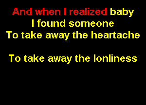 And when I realized baby
I found someone
To take away the heartache

To take away the lonliness