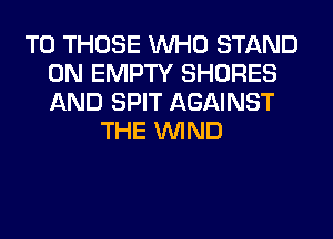 TO THOSE WHO STAND
0N EMPTY SHORES
AND SPIT AGAINST

THE WIND