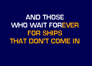 AND THOSE
WHO WAIT FOREVER
FOR SHIPS

THAT DON'T COME IN