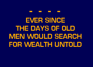 EVER SINCE
THE DAYS OF OLD
MEN WOULD SEARCH
FOR WEALTH UNTOLD
