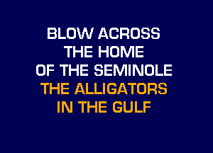 BLOW ACROSS
THE HOME
OF THE SEMINOLE
THE ALLIGATORS
IN THE GULF

g