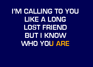 I'M CALLING TO YOU
LIKE A LONG
LOST FRIEND

BUT I KNOW
WHO YOU ARE