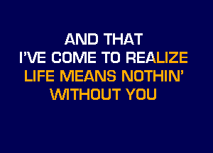 AND THAT
I'VE COME TO REALIZE
LIFE MEANS NOTHIN'
WITHOUT YOU