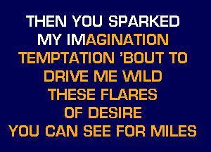 THEN YOU SPARKED
MY IMAGINATION
TEMPTATION 'BOUT TO
DRIVE ME WILD
THESE FLARES
0F DESIRE
YOU CAN SEE FOR MILES