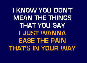 I KNOW YOU DON'T
MEAN THE THINGS
THAT YOU SAY
I JUST WANNA
EASE THE PAIN
THAT'S IN YOUR WAY