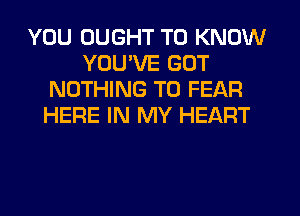 YOU DUGHT TO KNOW
YOU'VE GOT
NOTHING TO FEAR
HERE IN MY HEART