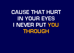 CAUSETHATHURT
IN YOUR EYES
I NEVER PUT YOU

THROUGH