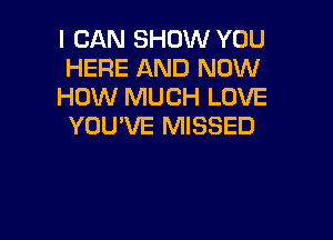 I CAN SHOW YOU
HERE AND NOW
HOW MUCH LOVE

YOU'VE MISSED