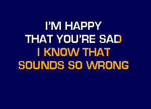 I'M HAPPY
THAT YOU'RE SAD
I KNOW THAT

SOUNDS SO WRONG