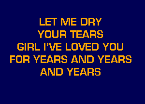 LET ME DRY
YOUR TEARS
GIRL I'VE LOVED YOU
FOR YEARS AND YEARS
AND YEARS