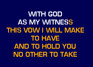 WITH GOD
AS MY WITNESS
THIS VOW I WILL MAKE
TO HAVE
AND TO HOLD YOU
NO OTHER TO TAKE