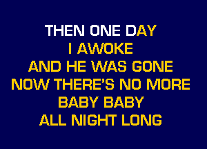 THEN ONE DAY
I AWOKE
AND HE WAS GONE
NOW THERE'S NO MORE
BABY BABY
ALL NIGHT LONG