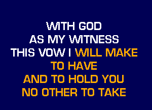 WITH GOD
AS MY WITNESS
THIS VOW I WILL MAKE
TO HAVE
AND TO HOLD YOU
NO OTHER TO TAKE