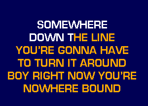 SOMEINHERE
DOWN THE LINE
YOU'RE GONNA HAVE
TO TURN IT AROUND
BOY RIGHT NOW YOU'RE
NOUVHERE BOUND