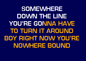 SOMEINHERE
DOWN THE LINE
YOU'RE GONNA HAVE
TO TURN IT AROUND
BOY RIGHT NOW YOU'RE
NOUVHERE BOUND