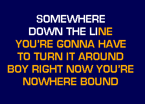 SOMEINHERE
DOWN THE LINE
YOU'RE GONNA HAVE
TO TURN IT AROUND
BOY RIGHT NOW YOU'RE
NOUVHERE BOUND