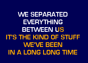 WE SEPARATED
EVERYTHING
BETWEEN US

ITS THE KIND OF STUFF
WE'VE BEEN
IN A LONG LONG TIME