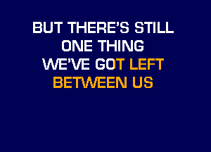 BUT THERE'S STILL
ONE THING
WEVE GOT LEFT
BETWEEN US