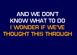 AND WE DON'T
KNOW WHAT TO DO
I WONDER IF WE'VE
THOUGHT THIS THROUGH