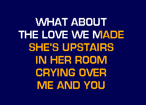 WHAT ABOUT
THE LOVE WE MADE
SHE'S UPSTAIRS
IN HER ROOM
CRYING OVER
ME AND YOU