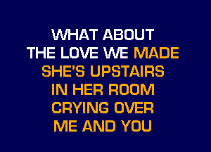 WHAT ABOUT
THE LOVE WE MADE
SHE'S UPSTAIRS
IN HER ROOM
CRYING OVER
ME AND YOU