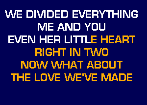 WE DIVIDED EVERYTHING
ME AND YOU
EVEN HER LITI'LE HEART
RIGHT IN TWO
NOW WHAT ABOUT
THE LOVE WE'VE MADE