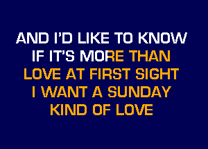 AND I'D LIKE TO KNOW
IF ITS MORE THAN
LOVE AT FIRST SIGHT
I WANT A SUNDAY
KIND OF LOVE