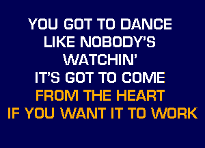 YOU GOT TO DANCE
LIKE NOBODY'S
WATCHIM
ITS GOT TO COME
FROM THE HEART
IF YOU WANT IT TO WORK