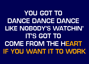 YOU GOT TO

DANCE DANCE DANCE
LIKE NOBODY'S WATCHIN'

ITS GOT TO
COME FROM THE HEART
IF YOU WANT IT TO WORK