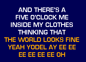 AND THERE'S A
FIVE O'CLOCK ME
INSIDE MY CLOTHES
THINKING THAT
THE WORLD LOOKS FINE
YEAH YODEL AY EE EE
EE EE EE EE 0H