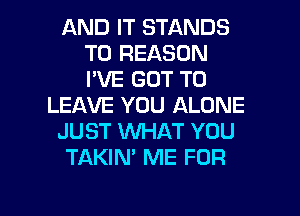 AND IT STANDS
T0 REASON
I'VE GOT TO

LEAVE YOU ALONE

JUST WHAT YOU

TAKIN' ME FOR

g