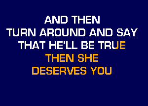 AND THEN
TURN AROUND AND SAY
THAT HE'LL BE TRUE
THEN SHE
DESERVES YOU