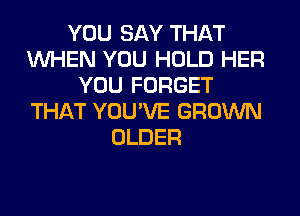 YOU SAY THAT
WHEN YOU HOLD HER
YOU FORGET
THAT YOU'VE GROWN
OLDER