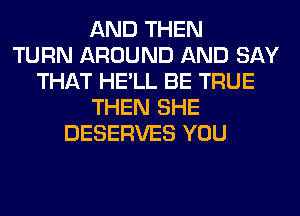 AND THEN
TURN AROUND AND SAY
THAT HE'LL BE TRUE
THEN SHE
DESERVES YOU