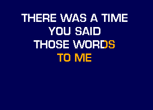 THERE WAS A TIME
YOU SAID
THOSE WORDS

TO ME