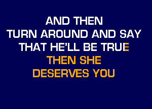 AND THEN
TURN AROUND AND SAY
THAT HE'LL BE TRUE
THEN SHE
DESERVES YOU