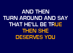 AND THEN
TURN AROUND AND SAY
THAT HE'LL BE TRUE
THEN SHE
DESERVES YOU